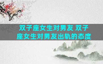 双子座女生对男友 双子座女生对男友出轨的态度